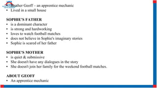 ▪ Brother Geoff – an apprentice mechanic
▪ Lived in a small house
SOPHIE'S FATHER
▪ is a dominant character
▪ is strong and hardworking
▪ loves to watch football matches
▪ does not believe in Sophie's imaginary stories
▪ Sophie is scared of her father
SOPHIE'S MOTHER
▪ is quiet & submissive
▪ She doesn't have any dialogues in the story
▪ She doesn't join her family for the weekend football matches.
ABOUT GEOFF
▪ An apprentice mechanic
 