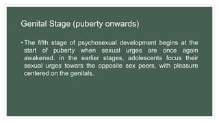 Genital Stage (puberty onwards)
• The fifth stage of psychosexual development begins at the
start of puberty when sexual urges are once again
awakened. in the earlier stages, adolescents focus their
sexual urges towars the opposite sex peers, with pleasure
centered on the genitals.
 