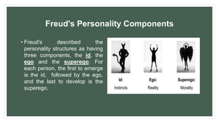 Freud's Personality Components
• Freud's described the
personality structures as having
three components, the id, the
ego and the superego. For
each person, the first to emerge
is the id, followed by the ego,
and the last to develop is the
superego.
 