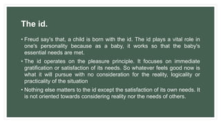 The id.
• Freud say's that, a child is born with the id. The id plays a vital role in
one's personality because as a baby, it works so that the baby's
essential needs are met.
• The id operates on the pleasure principle. It focuses on immediate
gratification or satisfaction of its needs. So whatever feels good now is
what it will pursue with no consideration for the reality, logicality or
practicality of the situation
• Nothing else matters to the id except the satisfaction of its own needs. It
is not oriented towards considering reality nor the needs of others.
 