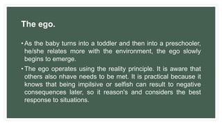 The ego.
• As the baby turns into a toddler and then into a preschooler,
he/she relates more with the environment, the ego slowly
begins to emerge.
• The ego operates using the reality principle. It is aware that
others also nhave needs to be met. It is practical because it
knows that being impilsive or selfish can result to negative
consequences later, so it reason's and considers the best
response to situations.
 