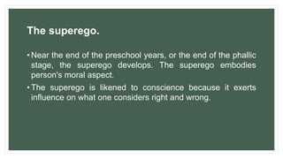 The superego.
• Near the end of the preschool years, or the end of the phallic
stage, the superego develops. The superego embodies
person's moral aspect.
• The superego is likened to conscience because it exerts
influence on what one considers right and wrong.
 