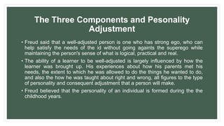 The Three Components and Pesonality
Adjustment
• Freud said that a well-adjusted person is one who has strong ego, who can
help satisfy the needs of the id without going againts the superego while
maintaining the person's sense of what is logical, practical and real.
• The ability of a learner to be well-adjusted is largely influenced by how the
learner was brought up. His experiences about how his parents met his
needs, the extent to which he was allowed to do the things he wanted to do,
and also the how he was taught about right and wrong, all figures to the type
of personality and consequent adjustment that a person will make.
• Freud believed that the personality of an individual is formed during the the
childhood years.
 