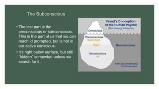 The Subconscious
• The last part is the
preconscious or sunconscious.
This is the part of us that we can
reach id prompted, but is not in
our active conscious.
• It's right below surface, but still
“hidden” somewhat unless we
search for it.
 