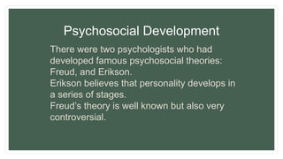 Psychosocial Development
There were two psychologists who had
developed famous psychosocial theories:
Freud, and Erikson.
Erikson believes that personality develops in
a series of stages.
Freud’s theory is well known but also very
controversial.
 