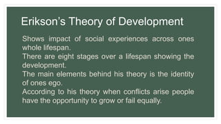 Erikson’s Theory of Development
Shows impact of social experiences across ones
whole lifespan.
There are eight stages over a lifespan showing the
development.
The main elements behind his theory is the identity
of ones ego.
According to his theory when conflicts arise people
have the opportunity to grow or fail equally.
 