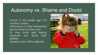 Autonomy vs. Shame and Doubt
Occurs in the toddler age. (18
months-3 years).
Child learns to feed themselves
and do things on there own.
Or they could start feeling
ashamed and doubt their
abilities.
Questions the child's willpower.
 