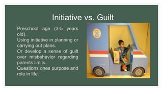 Initiative vs. Guilt
Preschool age (3-5 years
old).
Using initiative in planning or
carrying out plans.
Or develop a sense of guilt
over misbehavior regarding
parents limits.
Questions ones purpose and
role in life.
 