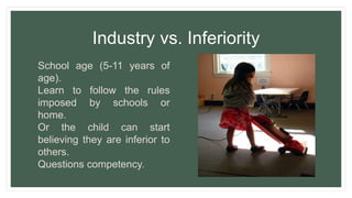 Industry vs. Inferiority
School age (5-11 years of
age).
Learn to follow the rules
imposed by schools or
home.
Or the child can start
believing they are inferior to
others.
Questions competency.
 