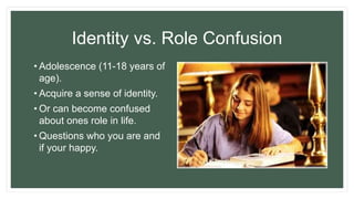 Identity vs. Role Confusion
• Adolescence (11-18 years of
age).
• Acquire a sense of identity.
• Or can become confused
about ones role in life.
• Questions who you are and
if your happy.
 