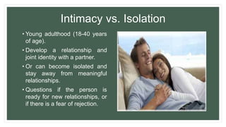Intimacy vs. Isolation
• Young adulthood (18-40 years
of age).
• Develop a relationship and
joint identity with a partner.
• Or can become isolated and
stay away from meaningful
relationships.
• Questions if the person is
ready for new relationships, or
if there is a fear of rejection.
 