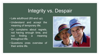 Integrity vs. Despair
• Late adulthood (60-and up).
• Understand and accept the
meaning of temporary life.
• Or complains about regrets,
not having enough time, and
not finding a meaning
throughout life.
• Questions ones overview of
their entire life.
 