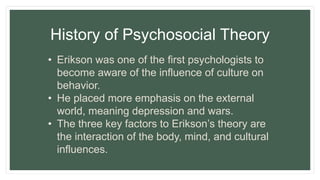 History of Psychosocial Theory
• Erikson was one of the first psychologists to
become aware of the influence of culture on
behavior.
• He placed more emphasis on the external
world, meaning depression and wars.
• The three key factors to Erikson’s theory are
the interaction of the body, mind, and cultural
influences.
 
