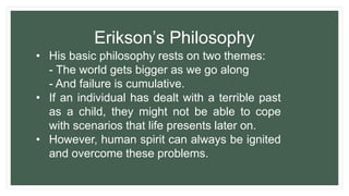 • His basic philosophy rests on two themes:
- The world gets bigger as we go along
- And failure is cumulative.
• If an individual has dealt with a terrible past
as a child, they might not be able to cope
with scenarios that life presents later on.
• However, human spirit can always be ignited
and overcome these problems.
Erikson’s Philosophy
 