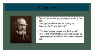 “I” vs. “me”
- One of the earliest psychologists to study the
self.
- Conceptualized the self as having two
aspects, the “I” and the “me”.
- “I” is the thinking, acting, and feeling self.
- “me” is the physical characteristics as well as
psychological capabilities that makes who you
are.
William james
 