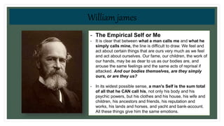 • William James
- The Empirical Self or Me
- It is clear that between what a man calls me and what he
simply calls mine, the line is difficult to draw. We feel and
act about certain things that are ours very much as we feel
and act about ourselves. Our fame, our children, the work of
our hands, may be as dear to us as our bodies are, and
arouse the same feelings and the same acts of reprisal if
attacked. And our bodies themselves, are they simply
ours, or are they us?
- In its widest possible sense, a man's Self is the sum total
of all that he CAN call his, not only his body and his
psychic powers, but his clothes and his house, his wife and
children, his ancestors and friends, his reputation and
works, his lands and horses, and yacht and bank-account.
All these things give him the same emotions.
William james
 