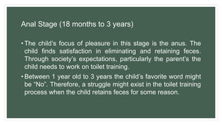 Anal Stage (18 months to 3 years)
• The child’s focus of pleasure in this stage is the anus. The
child finds satisfaction in eliminating and retaining feces.
Through society’s expectations, particularly the parent’s the
child needs to work on toilet training.
• Between 1 year old to 3 years the child’s favorite word might
be “No”. Therefore, a struggle might exist in the toilet training
process when the child retains feces for some reason.
 