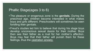 Phallic Stage(ages 3 to 6)
• The pleasure or erogenous zone is the genitals. During the
preschool age, children become interested in what makes
boys and girls different. Preschoolers will sometimes be seen
fondling their genitals.
• Freud’s studies led him to believe that during his stage boys
develop unconscious sexual desire for their mother. Boys
then see their father as a rival for her mother’s affection.
Boys may fear that their father will punish them for these
feelings, thus the castration anxiety.
 