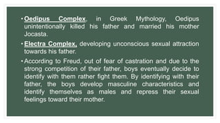 • Oedipus Complex, in Greek Mythology, Oedipus
unintentionally killed his father and married his mother
Jocasta.
• Electra Complex, developing unconscious sexual attraction
towards his father.
• According to Freud, out of fear of castration and due to the
strong competition of their father, boys eventually decide to
identify with them rather fight them. By identifying with their
father, the boys develop masculine characteristics and
identify themselves as males and repress their sexual
feelings toward their mother.
 