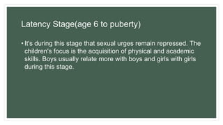 Latency Stage(age 6 to puberty)
• It's during this stage that sexual urges remain repressed. The
children's focus is the acquisition of physical and academic
skills. Boys usually relate more with boys and girls with girls
during this stage.
 