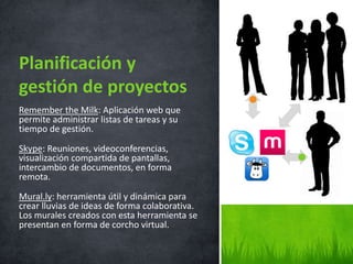 Remember the Milk: Aplicación web que
permite administrar listas de tareas y su
tiempo de gestión.
Skype: Reuniones, videoconferencias,
visualización compartida de pantallas,
intercambio de documentos, en forma
remota.
Mural.ly: herramienta útil y dinámica para
crear lluvias de ideas de forma colaborativa.
Los murales creados con esta herramienta se
presentan en forma de corcho virtual.
Planificación y
gestión de proyectos
 