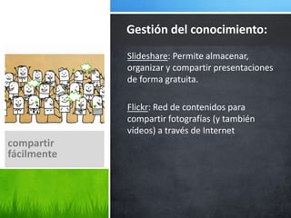 Slideshare: Permite almacenar,
organizar y compartir presentaciones
de forma gratuita.
Flickr: Red de contenidos para
compartir fotografías (y también
vídeos) a través de Internet
Gestión del conocimiento:
compartir
fácilmente
 