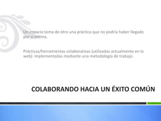 Un espacio toma de otro una práctica que no podría haber llegado
por si misma.
Prácticas/herramientas colaborativas (utilizadas actualmente en la
web) implementadas mediante una metodología de trabajo.
COLABORANDO HACIA UN ÉXITO COMÚN
 