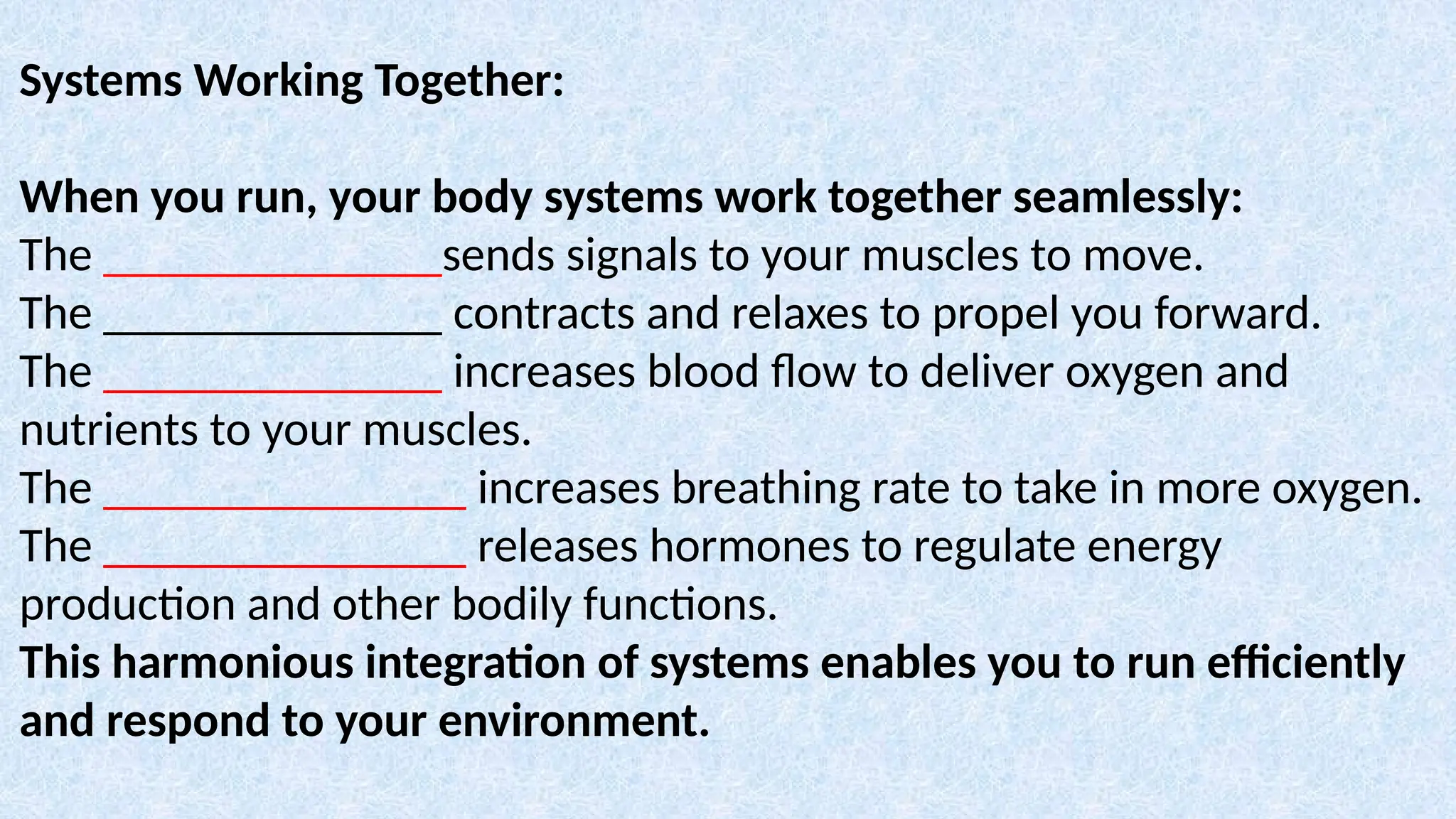 Systems Working Together:
When you run, your body systems work together seamlessly:
The ______________sends signals to your muscles to move.
The ______________ contracts and relaxes to propel you forward.
The ______________ increases blood flow to deliver oxygen and
nutrients to your muscles.
The _______________ increases breathing rate to take in more oxygen.
The _______________ releases hormones to regulate energy
production and other bodily functions.
This harmonious integration of systems enables you to run efficiently
and respond to your environment.
 