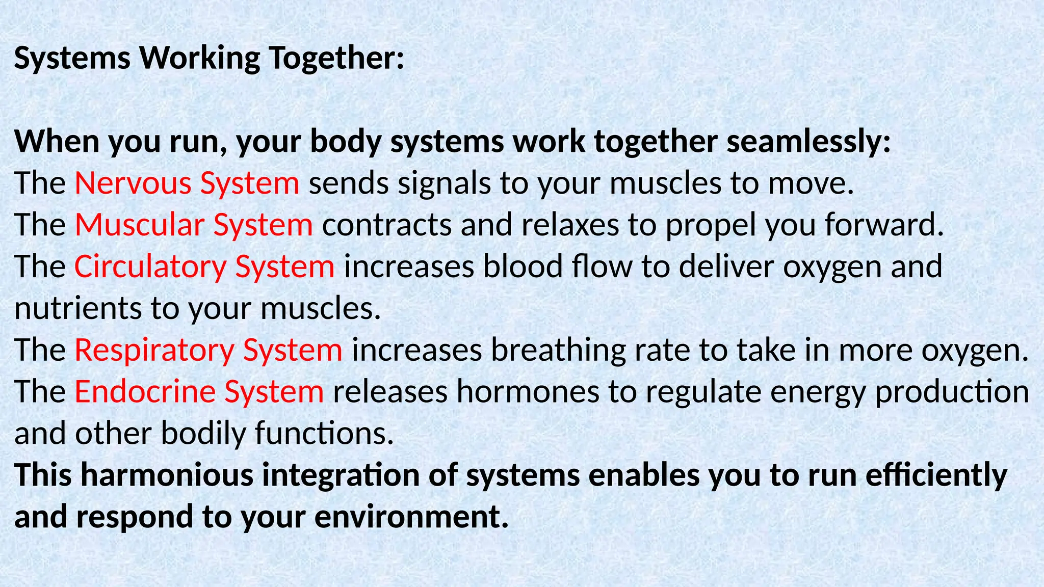 Systems Working Together:
When you run, your body systems work together seamlessly:
The Nervous System sends signals to your muscles to move.
The Muscular System contracts and relaxes to propel you forward.
The Circulatory System increases blood flow to deliver oxygen and
nutrients to your muscles.
The Respiratory System increases breathing rate to take in more oxygen.
The Endocrine System releases hormones to regulate energy production
and other bodily functions.
This harmonious integration of systems enables you to run efficiently
and respond to your environment.
 