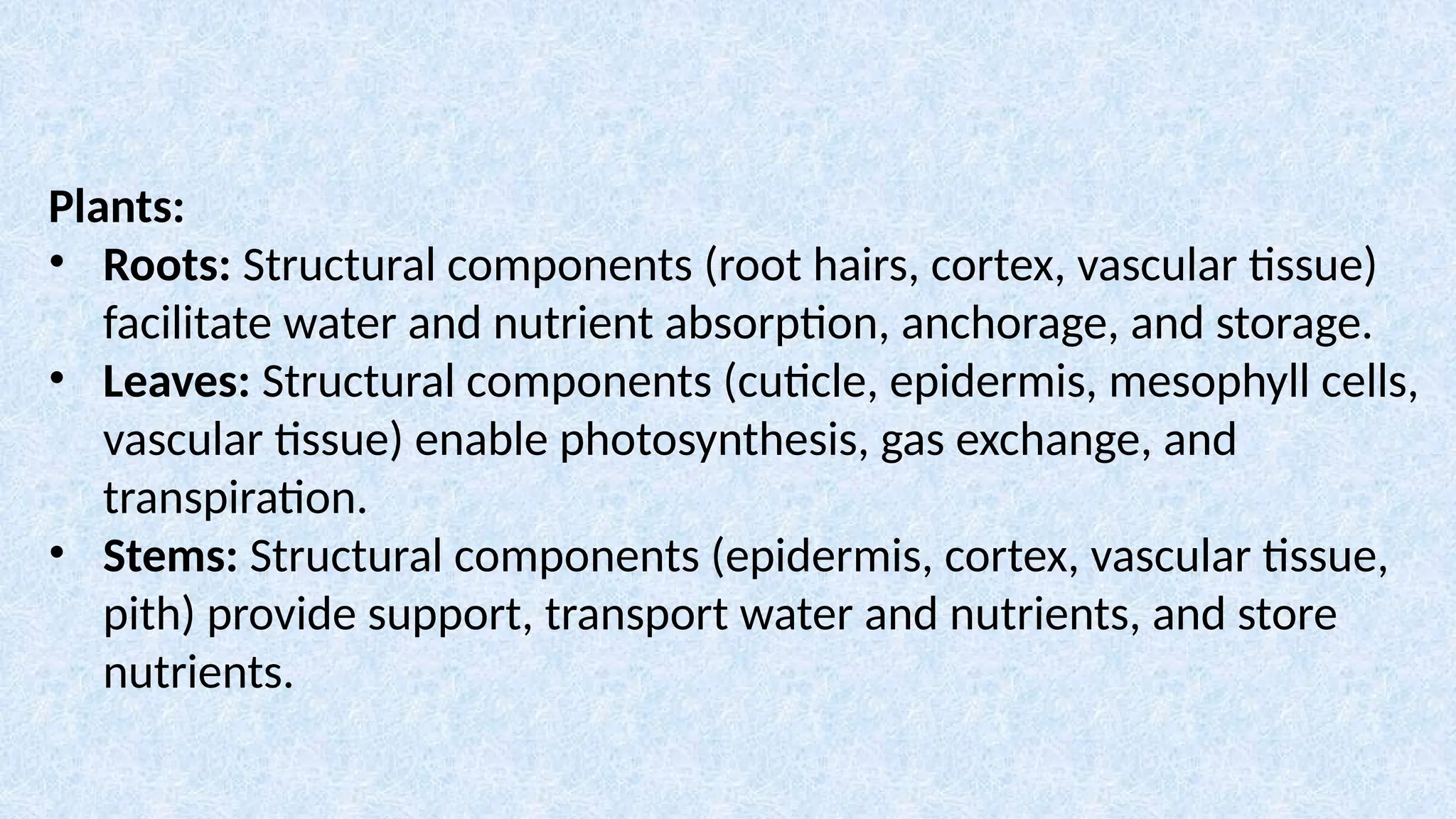 Plants:
• Roots: Structural components (root hairs, cortex, vascular tissue)
facilitate water and nutrient absorption, anchorage, and storage.
• Leaves: Structural components (cuticle, epidermis, mesophyll cells,
vascular tissue) enable photosynthesis, gas exchange, and
transpiration.
• Stems: Structural components (epidermis, cortex, vascular tissue,
pith) provide support, transport water and nutrients, and store
nutrients.
 