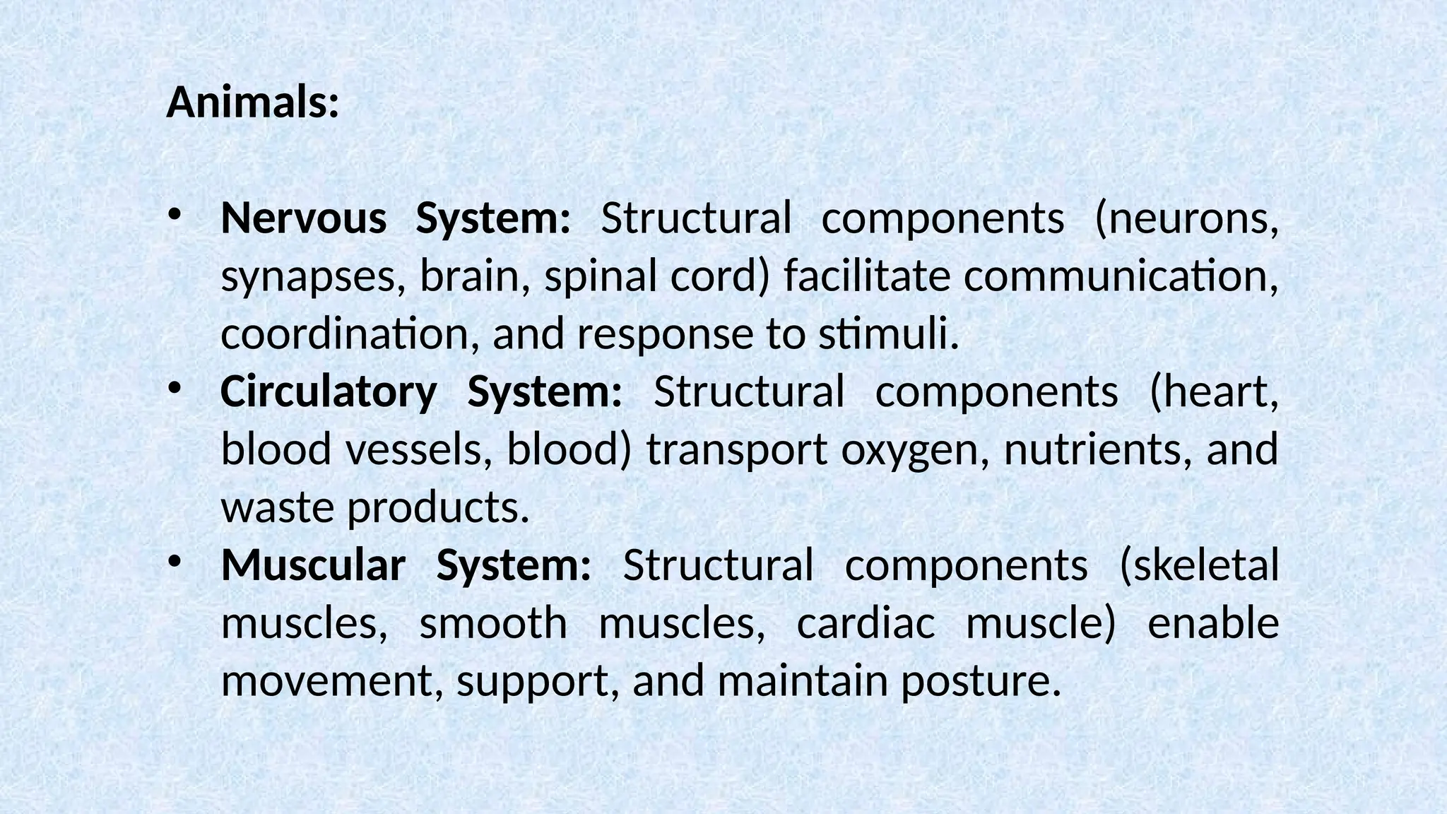 Animals:
• Nervous System: Structural components (neurons,
synapses, brain, spinal cord) facilitate communication,
coordination, and response to stimuli.
• Circulatory System: Structural components (heart,
blood vessels, blood) transport oxygen, nutrients, and
waste products.
• Muscular System: Structural components (skeletal
muscles, smooth muscles, cardiac muscle) enable
movement, support, and maintain posture.
 