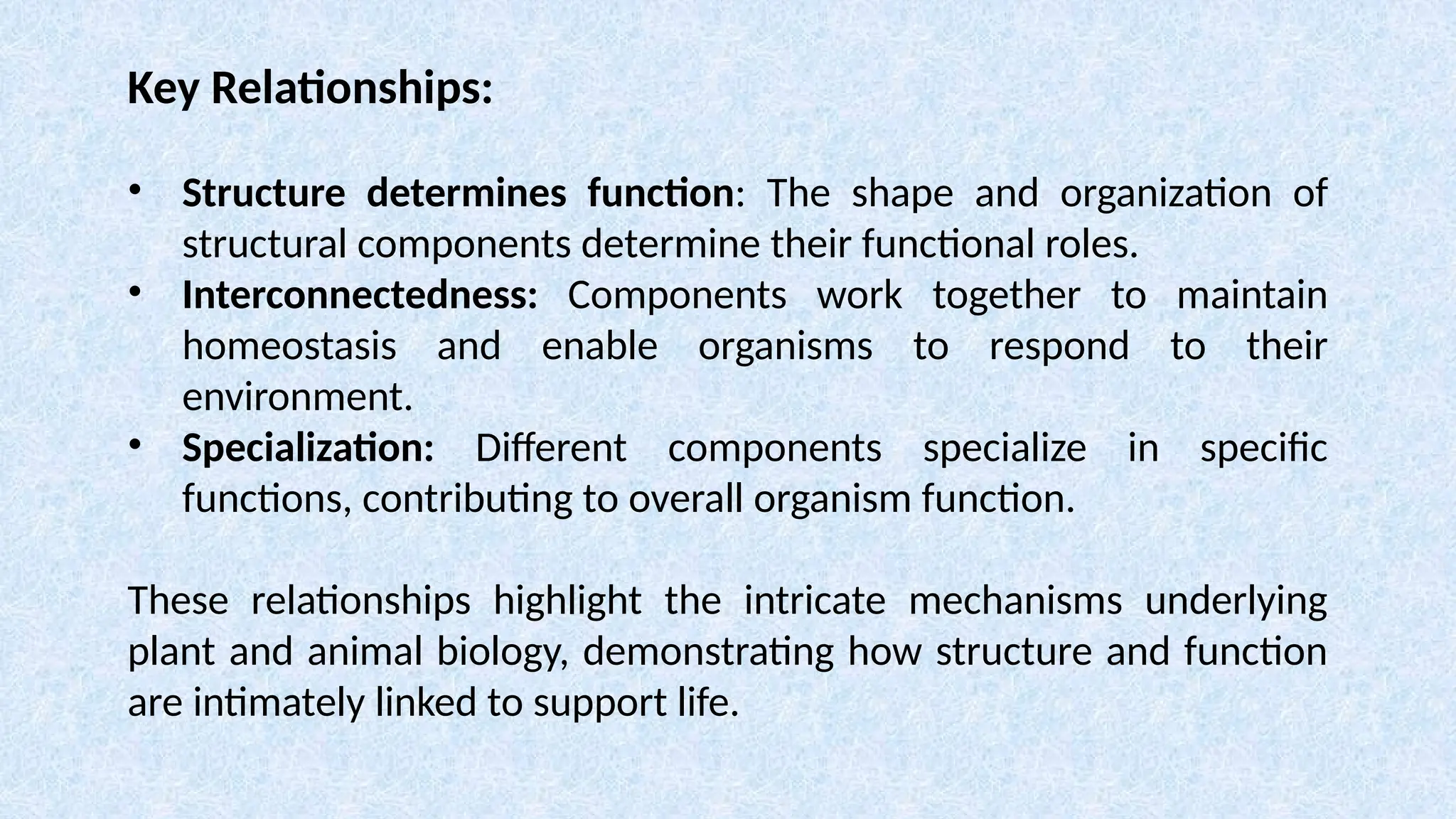 Key Relationships:
• Structure determines function: The shape and organization of
structural components determine their functional roles.
• Interconnectedness: Components work together to maintain
homeostasis and enable organisms to respond to their
environment.
• Specialization: Different components specialize in specific
functions, contributing to overall organism function.
These relationships highlight the intricate mechanisms underlying
plant and animal biology, demonstrating how structure and function
are intimately linked to support life.
 