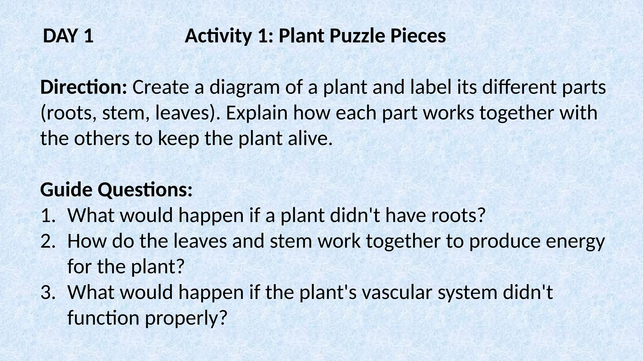 DAY 1 Activity 1: Plant Puzzle Pieces
Direction: Create a diagram of a plant and label its different parts
(roots, stem, leaves). Explain how each part works together with
the others to keep the plant alive.
Guide Questions:
1. What would happen if a plant didn't have roots?
2. How do the leaves and stem work together to produce energy
for the plant?
3. What would happen if the plant's vascular system didn't
function properly?
 