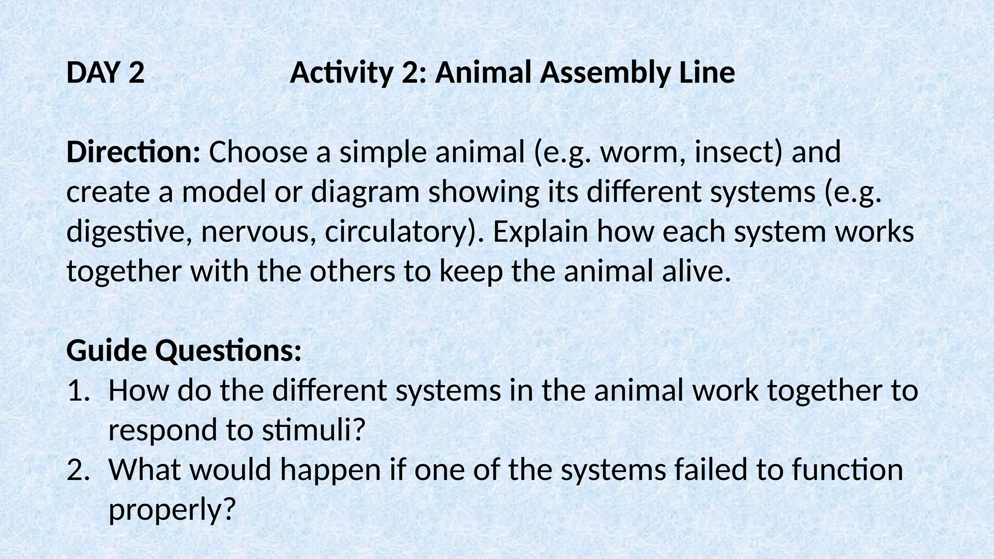 DAY 2 Activity 2: Animal Assembly Line
Direction: Choose a simple animal (e.g. worm, insect) and
create a model or diagram showing its different systems (e.g.
digestive, nervous, circulatory). Explain how each system works
together with the others to keep the animal alive.
Guide Questions:
1. How do the different systems in the animal work together to
respond to stimuli?
2. What would happen if one of the systems failed to function
properly?
 