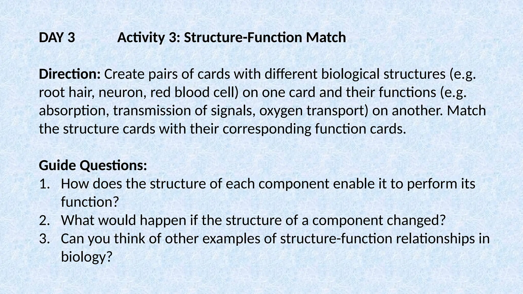DAY 3 Activity 3: Structure-Function Match
Direction: Create pairs of cards with different biological structures (e.g.
root hair, neuron, red blood cell) on one card and their functions (e.g.
absorption, transmission of signals, oxygen transport) on another. Match
the structure cards with their corresponding function cards.
Guide Questions:
1. How does the structure of each component enable it to perform its
function?
2. What would happen if the structure of a component changed?
3. Can you think of other examples of structure-function relationships in
biology?
 
