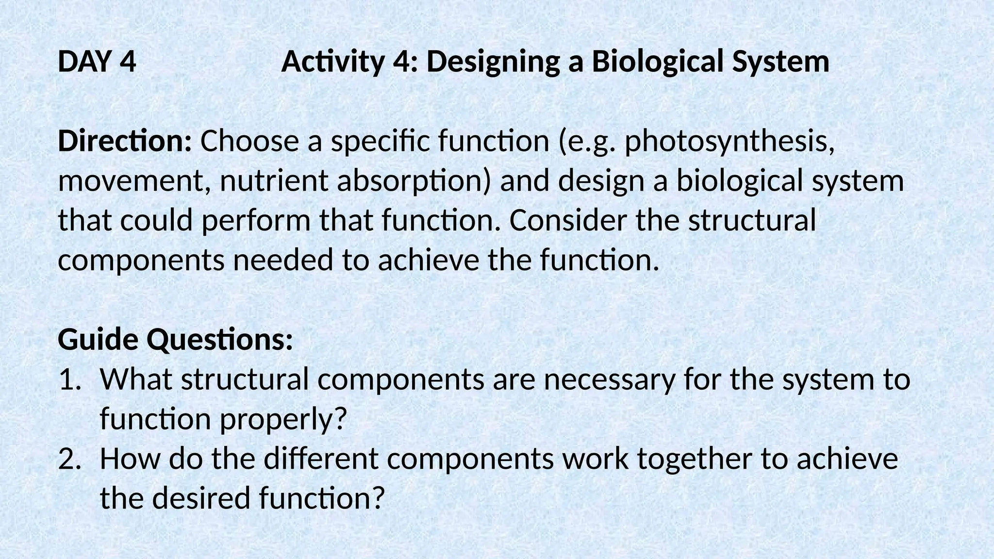 DAY 4 Activity 4: Designing a Biological System
Direction: Choose a specific function (e.g. photosynthesis,
movement, nutrient absorption) and design a biological system
that could perform that function. Consider the structural
components needed to achieve the function.
Guide Questions:
1. What structural components are necessary for the system to
function properly?
2. How do the different components work together to achieve
the desired function?
 