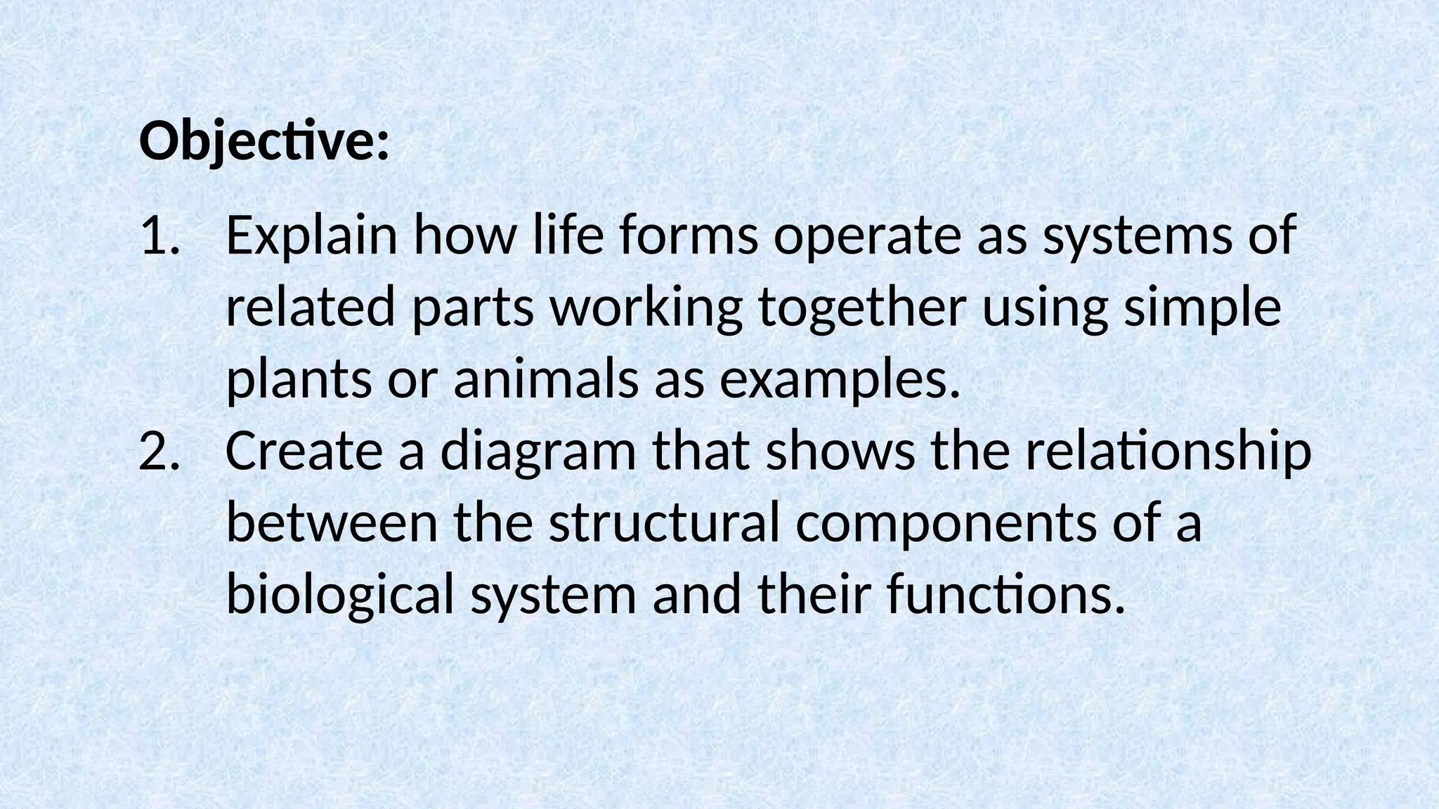 Objective:
1. Explain how life forms operate as systems of
related parts working together using simple
plants or animals as examples.
2. Create a diagram that shows the relationship
between the structural components of a
biological system and their functions.
 