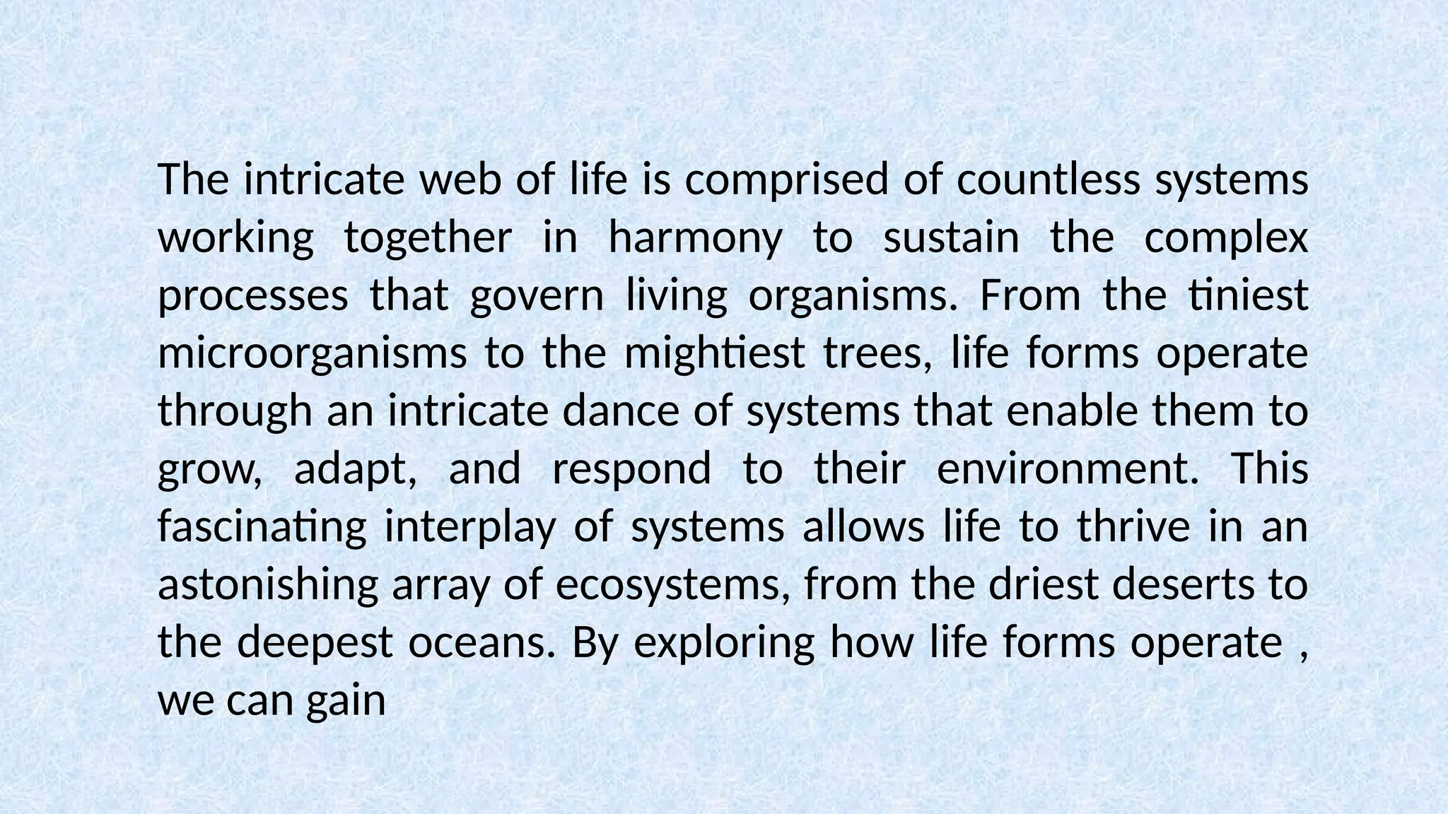 The intricate web of life is comprised of countless systems
working together in harmony to sustain the complex
processes that govern living organisms. From the tiniest
microorganisms to the mightiest trees, life forms operate
through an intricate dance of systems that enable them to
grow, adapt, and respond to their environment. This
fascinating interplay of systems allows life to thrive in an
astonishing array of ecosystems, from the driest deserts to
the deepest oceans. By exploring how life forms operate ,
we can gain
 