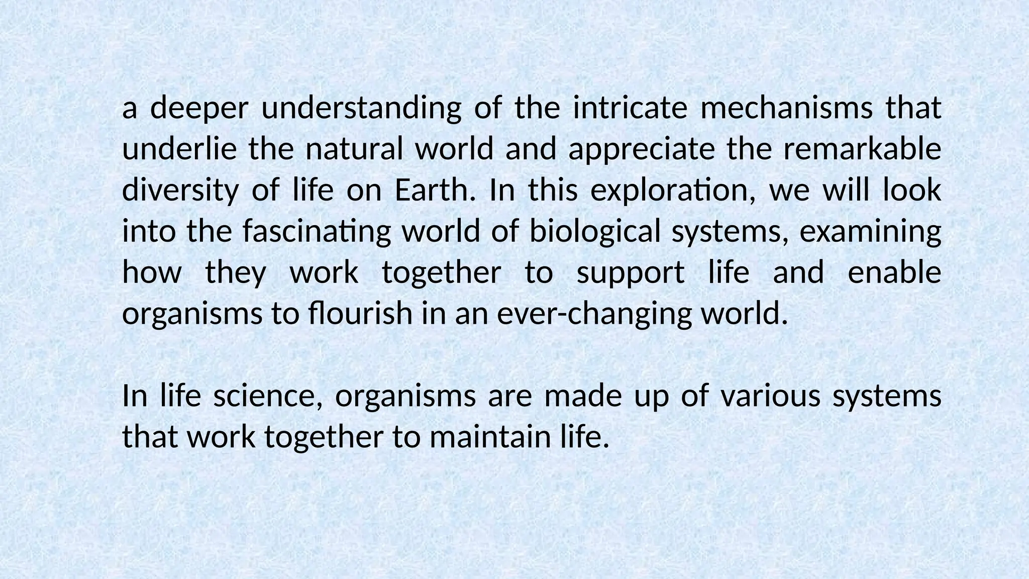 a deeper understanding of the intricate mechanisms that
underlie the natural world and appreciate the remarkable
diversity of life on Earth. In this exploration, we will look
into the fascinating world of biological systems, examining
how they work together to support life and enable
organisms to flourish in an ever-changing world.
In life science, organisms are made up of various systems
that work together to maintain life.
 