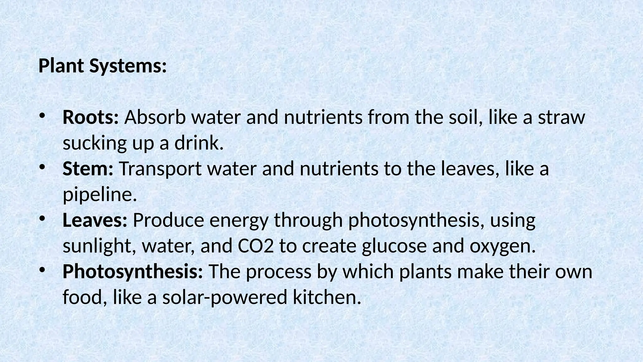 Plant Systems:
• Roots: Absorb water and nutrients from the soil, like a straw
sucking up a drink.
• Stem: Transport water and nutrients to the leaves, like a
pipeline.
• Leaves: Produce energy through photosynthesis, using
sunlight, water, and CO2 to create glucose and oxygen.
• Photosynthesis: The process by which plants make their own
food, like a solar-powered kitchen.
 