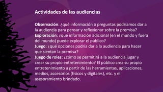 Actividades de las audiencias
Observación: ¿qué información o preguntas podríamos dar a
la audiencia para pensar y reflexionar sobre la premisa?
Exploración: ¿qué información adicional (en el mundo y fuera
del mundo) puede explorar el público?
Juego: ¿qué opciones podría dar a la audiencia para hacer
que sientan la premisa?
Juego de roles: ¿cómo se permitirá a la audiencia jugar y
crear su propio entretenimiento? El público crea su propio
entretenimiento a partir de las herramientas, aplicaciones,
medios, accesorios (físicos y digitales), etc. y el
asesoramiento brindado.
 