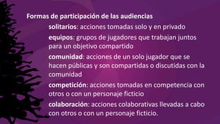 Formas de participación de las audiencias
solitarios: acciones tomadas solo y en privado
equipos: grupos de jugadores que trabajan juntos
para un objetivo compartido
comunidad: acciones de un solo jugador que se
hacen públicas y son compartidas o discutidas con la
comunidad
competición: acciones tomadas en competencia con
otros o con un personaje ficticio
colaboración: acciones colaborativas llevadas a cabo
con otros o con un personaje ficticio.
 