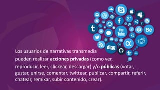 Los usuarios de narrativas transmedia
pueden realizar acciones privadas (como ver,
reproducir, leer, clickear, descargar) y/o públicas (votar,
gustar, unirse, comentar, twittear, publicar, compartir, referir,
chatear, remixar, subir contenido, crear).
 
