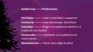 Audiencias-------Productores
Participar ------- crear curiosidad y suspenso
Involucrar ------- crear personajes atractivos
Extender--------- dirigir a la audiencia dentro y a
través de los medios
Sorprender------- mantener a la audiencia en
movimiento
Recompensar---- hacer que valga la pena
 