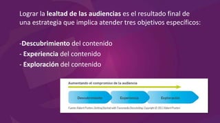 Lograr la lealtad de las audiencias es el resultado final de
una estrategia que implica atender tres objetivos específicos:
-Descubrimiento del contenido
- Experiencia del contenido
- Exploración del contenido
 