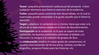 Teaser: pequeña presentación audiovisual del proyecto o bien
cualquier elemento que llame la atención de la audiencia.
Trailer: pequeña pieza comercial más desarrollada, en la cual el
espectador puede comprobar si le gusta aquello que le llamó la
atención.
Target u objetivo: el contenido en sí mismo; tiene que estar a la
altura de la expectativa creada en la fases de descubrimiento.
Participación de la audiencia: es lo que se espera de todo
contenido; los buenos contenidos estimulan el debate y la
discusión, la compra y la creación de grupos de fans.
La colaboración: implica el mayor grado de compromiso; el
usuario crea contenido de forma activa, twittea, escribe en
biografías, propone finales para las historias, etc
 