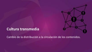 Cultura transmedia
Cambio de la distribución a la circulación de los contenidos.
 