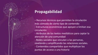 Propagabilidad
- Recursos técnicos que permiten la circulación
más cómoda de cierto tipo de contenido
- Estructuras económicas que apoyan o limitan esa
circulación
- Atributos de los textos mediáticos para captar la
atención de una comunidad
- Redes sociales que vinculan a las personas,
revelando y amplificando las relaciones sociales.
- Contenidos compartidos que multiplican los
puntos de acceso a una historia
 