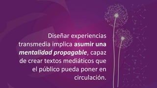 Diseñar experiencias
transmedia implica asumir una
mentalidad propagable, capaz
de crear textos mediáticos que
el público pueda poner en
circulación.
 