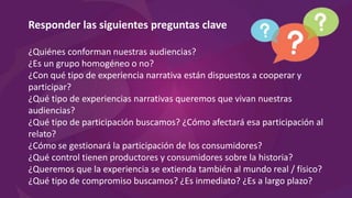 Responder las siguientes preguntas clave
¿Quiénes conforman nuestras audiencias?
¿Es un grupo homogéneo o no?
¿Con qué tipo de experiencia narrativa están dispuestos a cooperar y
participar?
¿Qué tipo de experiencias narrativas queremos que vivan nuestras
audiencias?
¿Qué tipo de participación buscamos? ¿Cómo afectará esa participación al
relato?
¿Cómo se gestionará la participación de los consumidores?
¿Qué control tienen productores y consumidores sobre la historia?
¿Queremos que la experiencia se extienda también al mundo real / físico?
¿Qué tipo de compromiso buscamos? ¿Es inmediato? ¿Es a largo plazo?
 